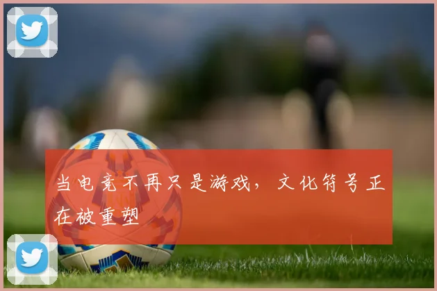 当电竞不再只是游戏，文化符号正在被重塑