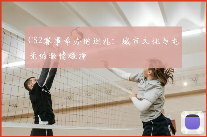 CS2赛事举办地巡礼：城市文化与电竞的激情碰撞