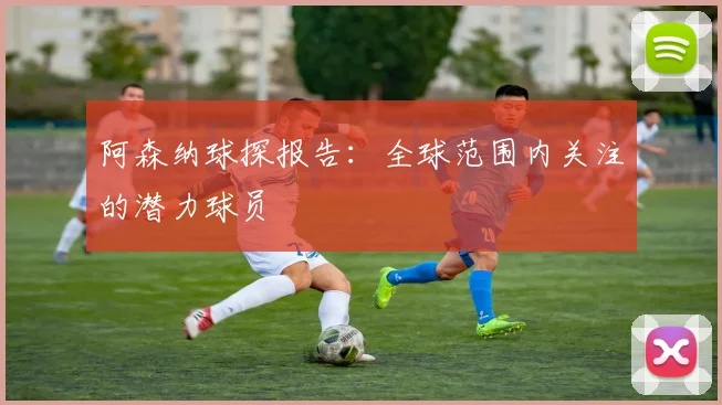 阿森纳球探报告：全球范围内关注的潜力球员
