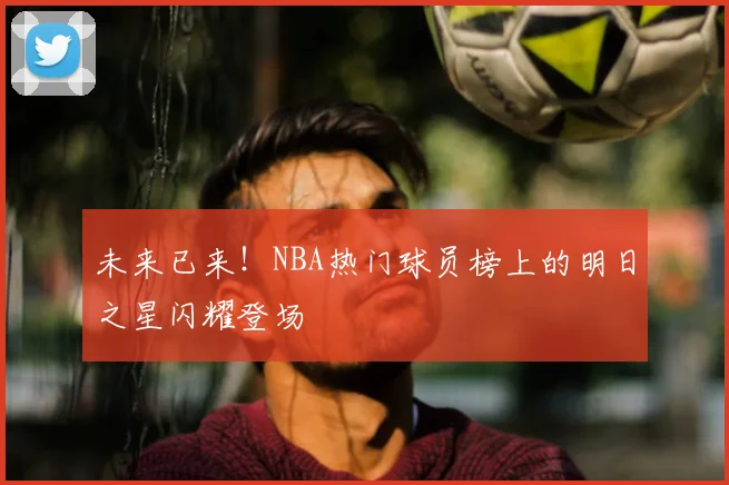 未来已来！NBA热门球员榜上的明日之星闪耀登场