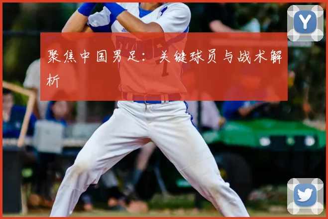 聚焦中国男足：关键球员与战术解析