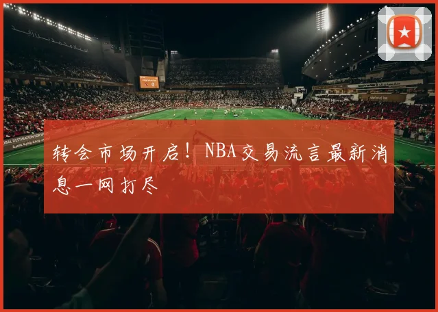 转会市场开启！NBA交易流言最新消息一网打尽