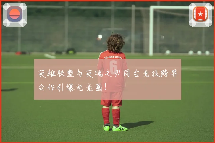 英雄联盟与英魂之刃同台竞技跨界合作引爆电竞圈！