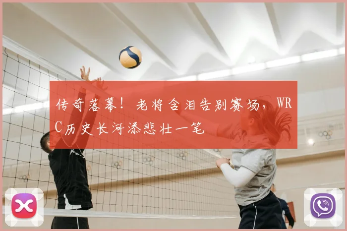 传奇落幕！老将含泪告别赛场，WRC历史长河添悲壮一笔