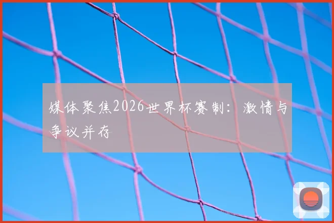 媒体聚焦2026世界杯赛制：激情与争议并存