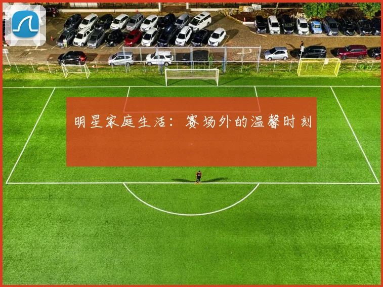 明星家庭生活：赛场外的温馨时刻