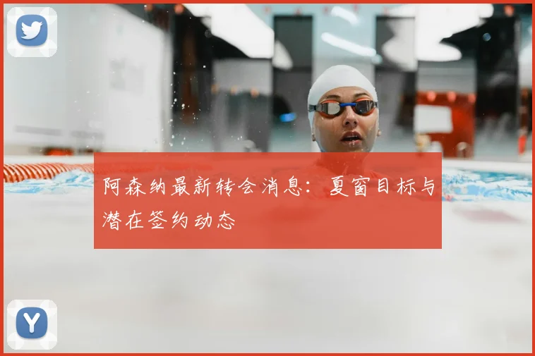阿森纳最新转会消息：夏窗目标与潜在签约动态
