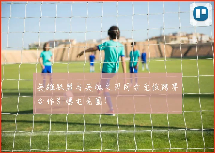 英雄联盟与英魂之刃同台竞技跨界合作引爆电竞圈！