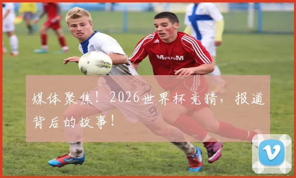 媒体聚焦！2026世界杯竞猜，报道背后的故事！
