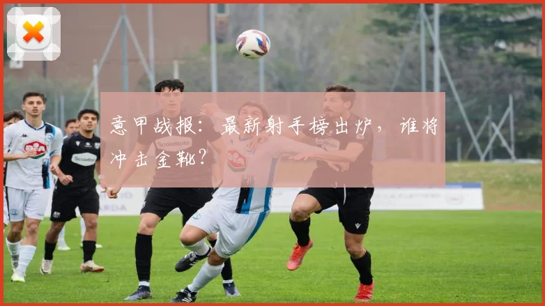 意甲战报：最新射手榜出炉，谁将冲击金靴？