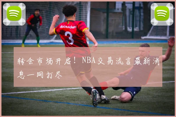转会市场开启！NBA交易流言最新消息一网打尽