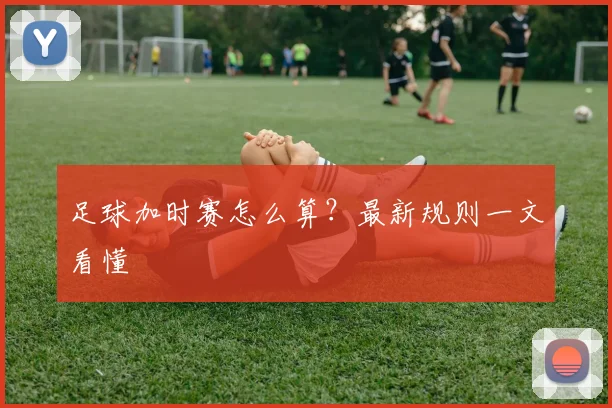足球加时赛怎么算？最新规则一文看懂