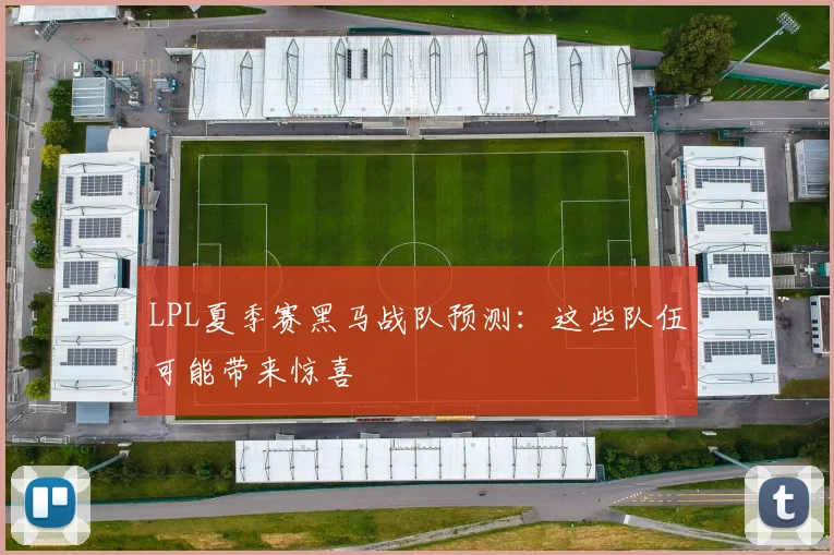 LPL夏季赛黑马战队预测：这些队伍可能带来惊喜