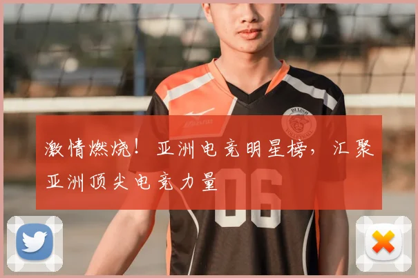 激情燃烧！亚洲电竞明星榜，汇聚亚洲顶尖电竞力量