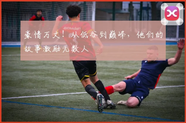 豪情万丈！从低谷到巅峰，他们的故事激励无数人